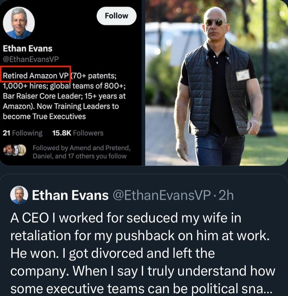 N oo Ethan Evans Retired Amazon VP 70 patents teams of 800 Bar Raiser Core Leader 15 years at Amazon Now Training Leaders to become True Executives x 158K Ethan Evans EthanEvansVP 2h A CEO worked for seduced my wife in retaliation for my pushback on him at work He won got divorced and left the company When say truly understand how some executive teams can be political sna