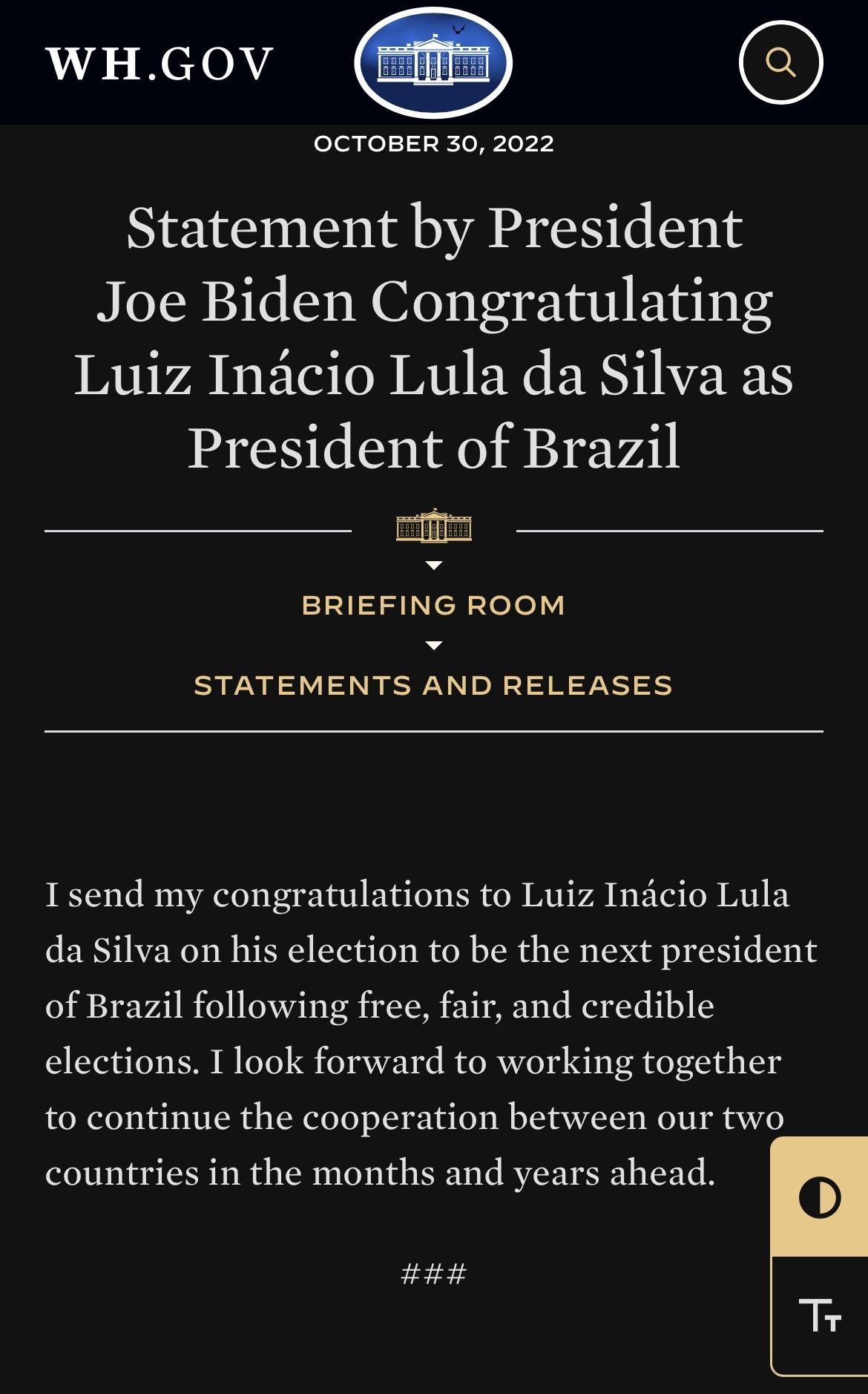 WHGOV O OCTOBER 30 2022 Statement by President Joe Biden Congratulating IRTIVA BTG Tl MU EX ERINEEN President of Brazil BRIEFING ROOM STATEMENTS AND RELEASES I send my congratulations to Luiz Indcio Lula da Silva on his election to be the next president of Brazil following free fair and credible elections I look forward to working together to continue the cooperation between our two countries in t