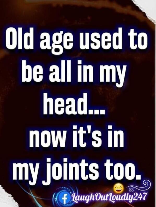 Old age used to be all in my head... now it's in my joints too.