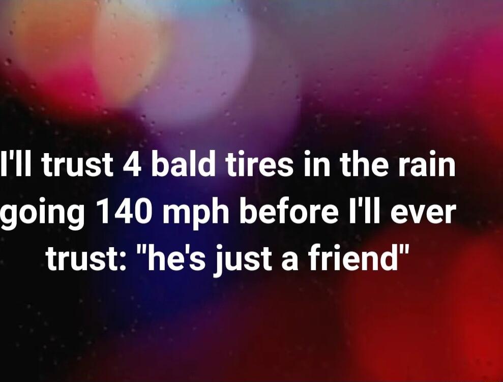 Ill trust 4 bald tires in the rain going 140 mph before Ill ever trust hes just a friend