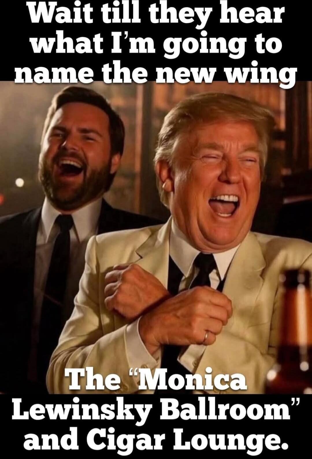 Wait till they hear what I’m going to name the new wing
The “Monica Lewinsky Ballroom” and Cigar Lounge.