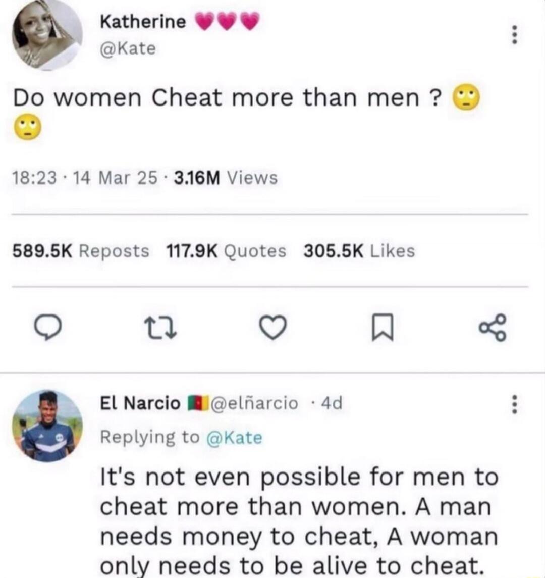 Do women Cheat more than men ? 🙂 It’s not even possible for men to cheat more than women. A man needs money to cheat, a woman only needs to cheat.