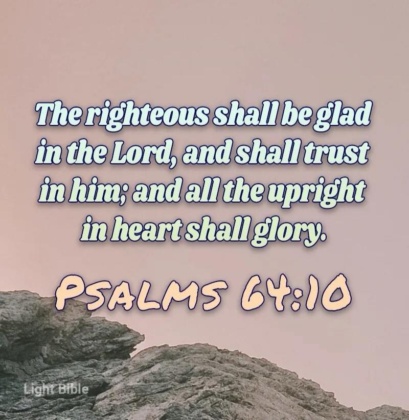 The righteous shall be glad in the Lord, and shall trust in him; and all the upright in heart shall glory. PSALMS 64:10