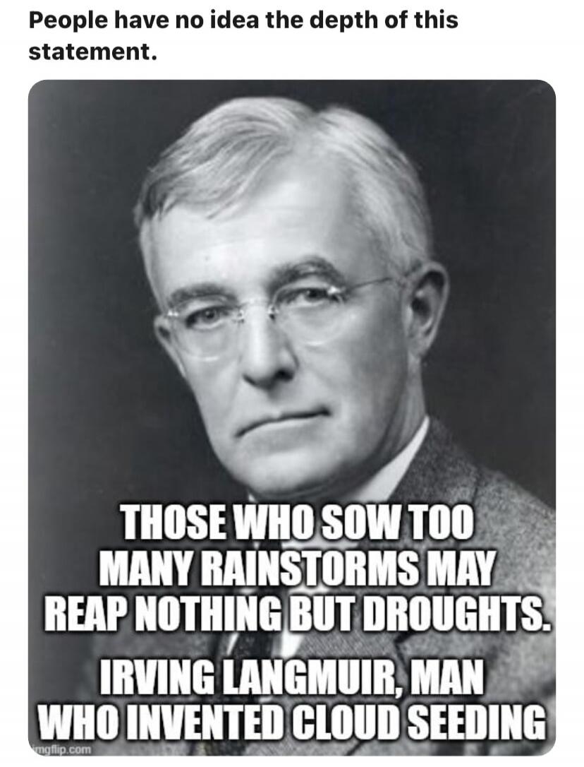 People have no idea the depth of this statement. THOSE WHO SOW TOO MANY RAINSTORMS MAY REAP NOTHING BUT DROUGHTS. IRVING LANGMUIR, MAN WHO INVENTED CLOUD SEEDING