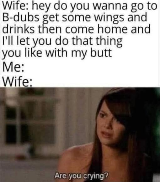 Wife: hey do you wanna go to B-dubs get some wings and drinks then come home and I'll let you do that thing you like with my butt Me: Wife: Are you crying?