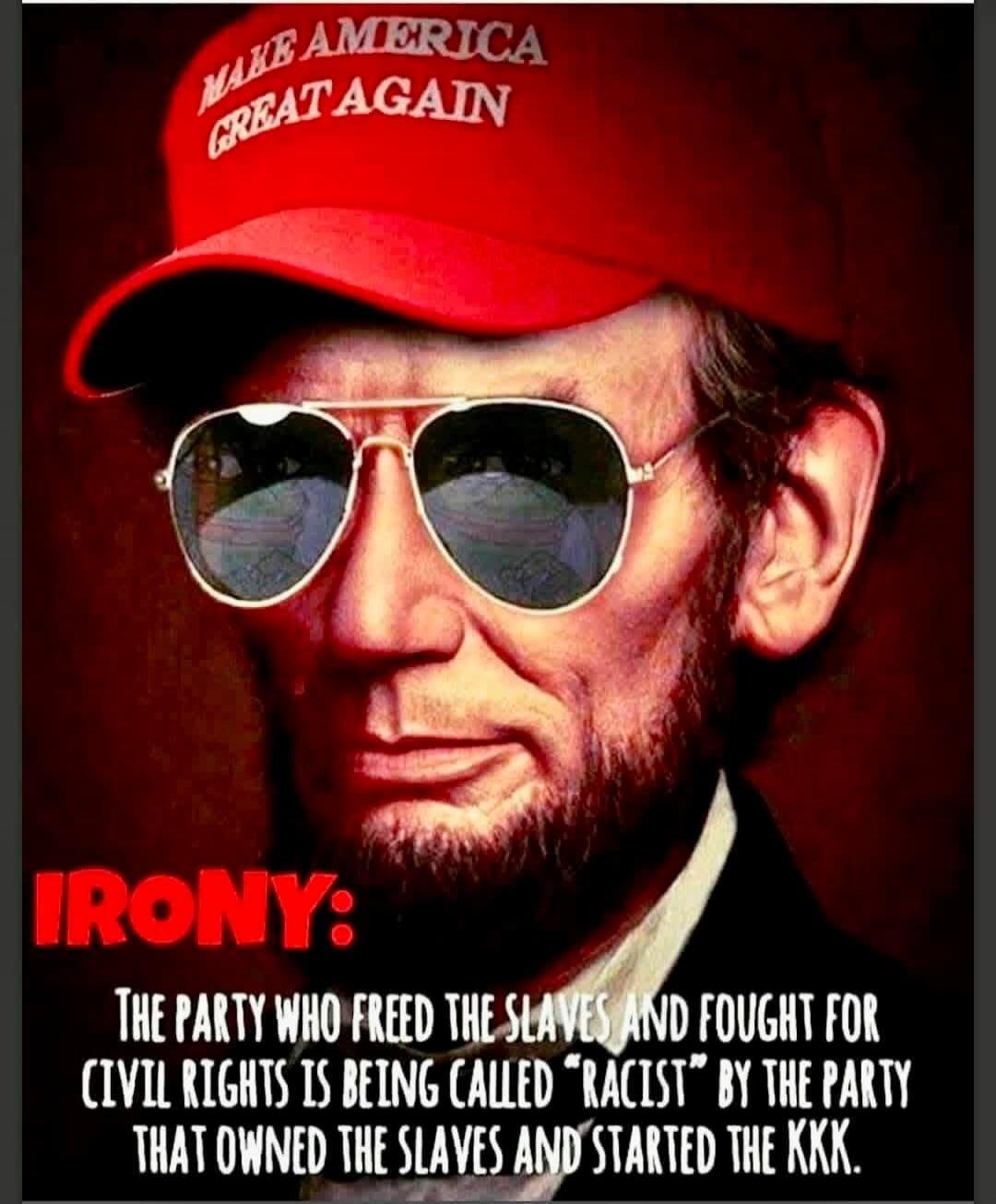 MAKE AMERICA GREAT AGAIN
IRONY:
THE PARTY WHO FREED THE SLAVES AND FOUGHT FOR CIVIL RIGHTS IS BEING CALLED “RACIST” BY THE PARTY THAT OWNED THE SLAVES AND STARTED THE KKK.