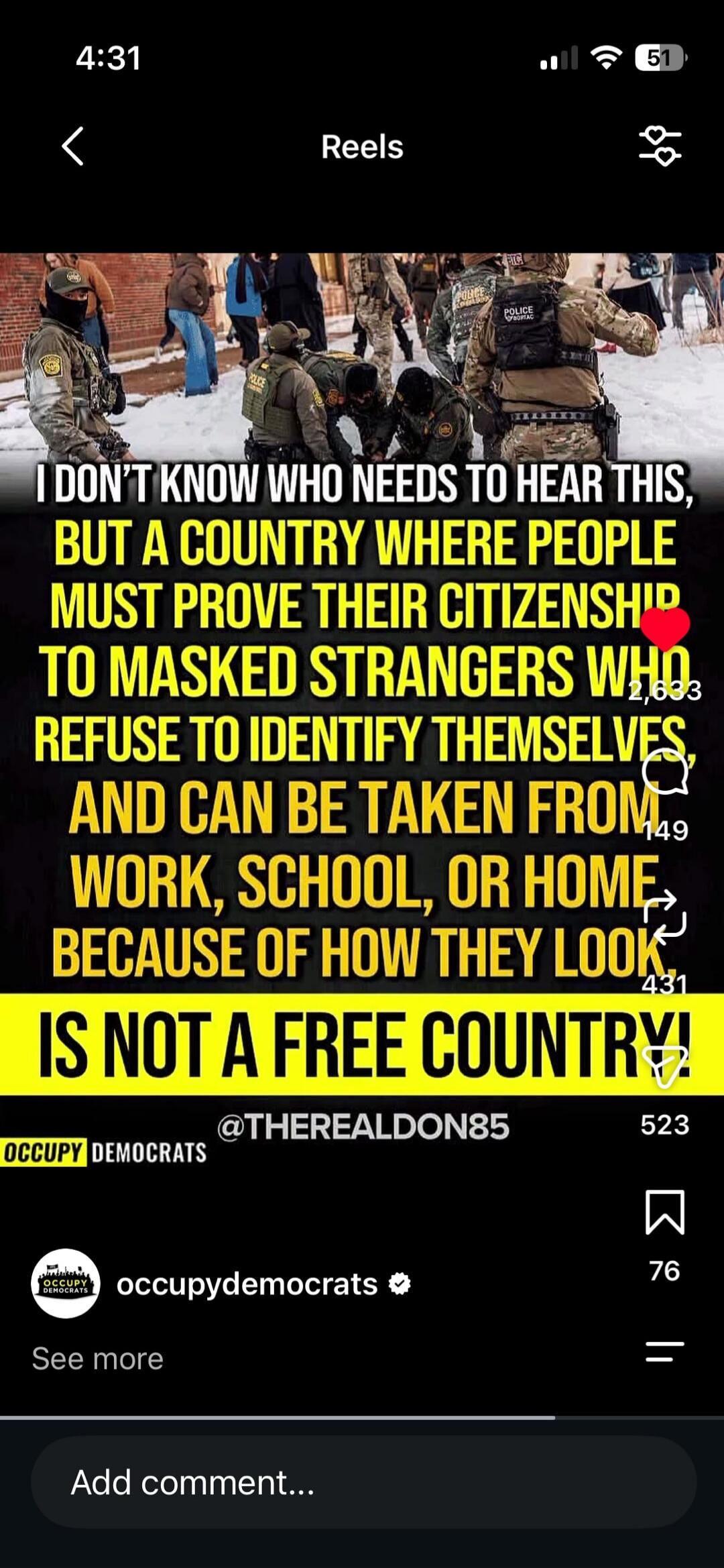 I DON'T KNOW WHO NEEDS TO HEAR THIS, BUT A COUNTRY WHERE PEOPLE MUST PROVE THEIR CITIZENSHIP TO MASKED STRANGERS WHO REFUSE TO IDENTIFY THEMSELVES, AND CAN BE TAKEN FROM WORK, SCHOOL, OR HOME BECAUSE OF HOW THEY LOOK IS NOT A FREE COUNTRY! Occupy Democrats.
