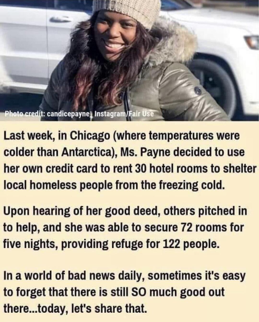 Last week in Chicago where temperatures were colder than Antarctica Ms Payne decided to use her own credit card to rent 30 hotel rooms to shelter local homeless people from the freezing cold Upon hearing of her good deed others pitched in to help and she was able to secure 72 rooms for five nights providing refuge for 122 people In a world of bad news daily sometimes its easy to forget that there 