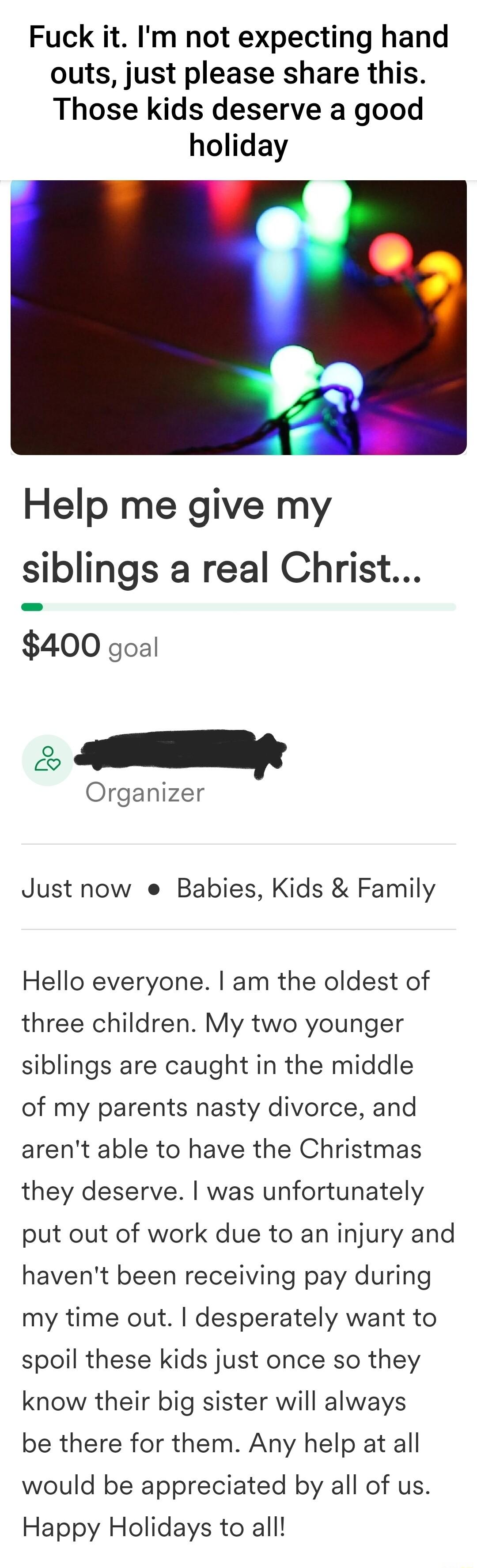 Fuck it Im not expecting hand outs just please share this Those kids deserve a good holiday Help me give my siblings a real Christ 400 goal o S Organizer Just now e Babies Kids Family Hello everyone am the oldest of three children My two younger siblings are caught in the middle of my parents nasty divorce and arent able to have the Christmas they deserve was unfortunately put out of work due to a