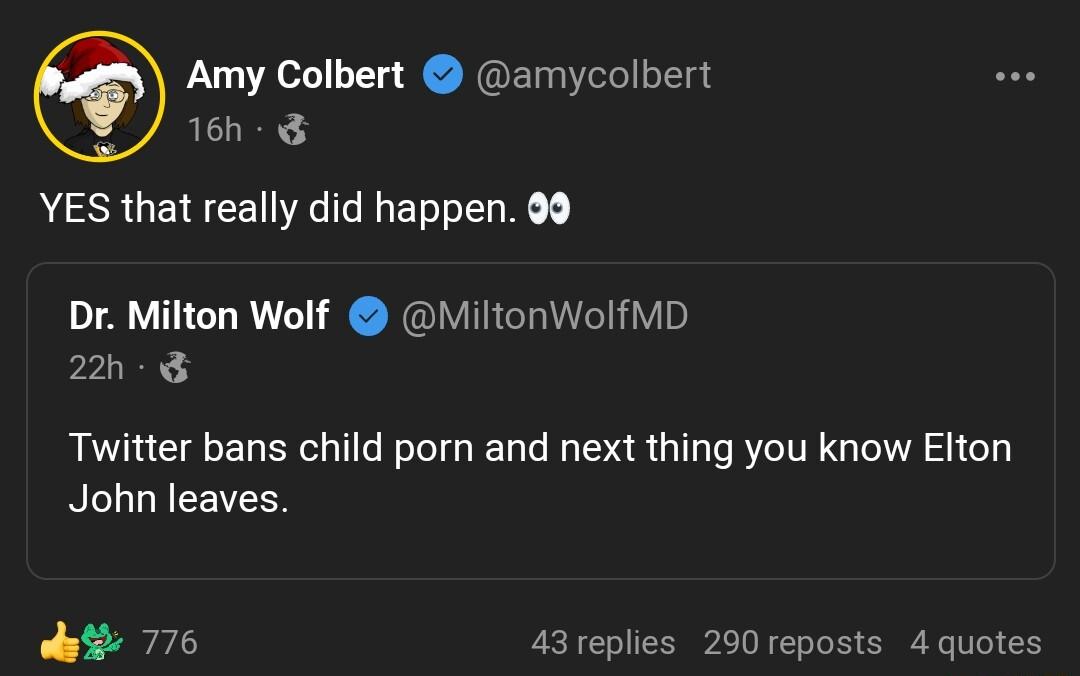 Amy Colbert amycolbert 16h YES that really did happen 99 Dr Milton Wolf MiltonWolfMD 22h Twitter bans child porn and next thing you know Elton RILURCEVEER 776 43replies 290 reposts 4 quotes
