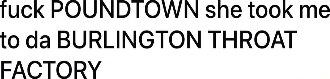 fuck POUNDTOWN she took me to da BURLINGTON THROAT FACTORY
Session ID: 998712.