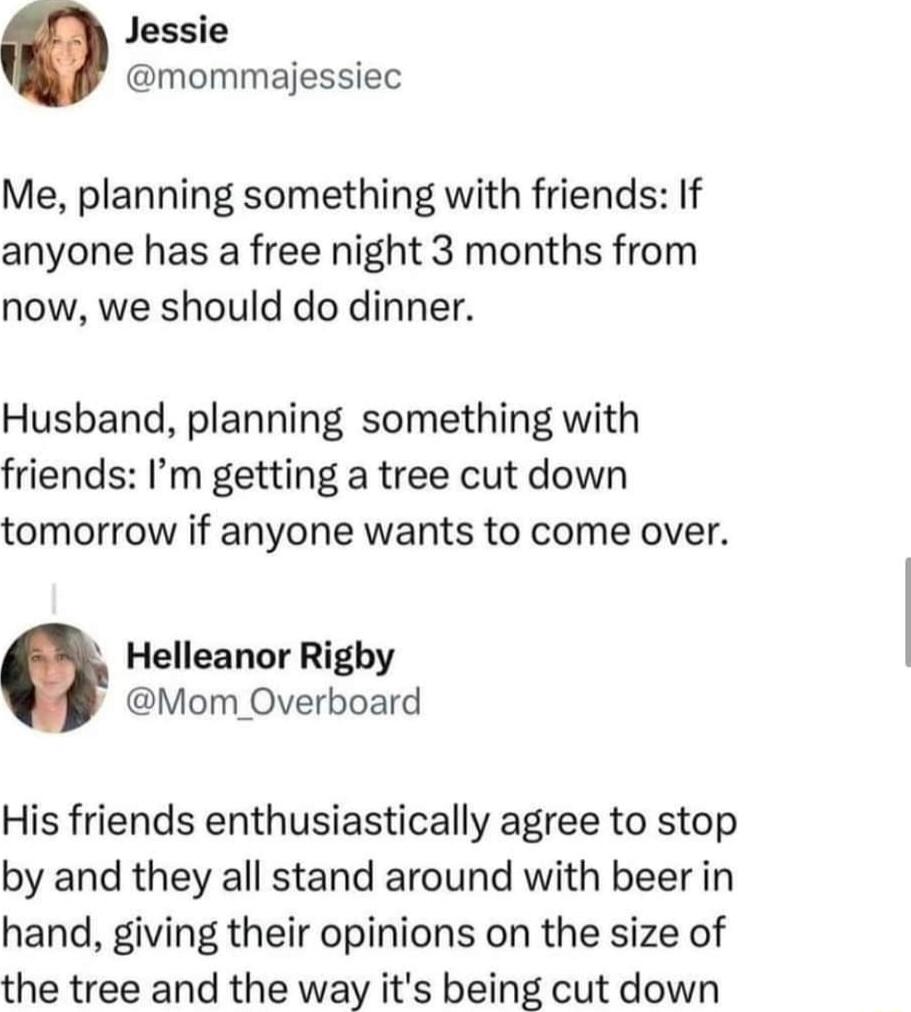 Jessie mommajessiec Me planning something with friends If anyone has a free night 3 months from now we should do dinner Husband planning something with friends Im getting a tree cut down tomorrow if anyone wants to come over Helleanor Righy Mom Overboard His friends enthusiastically agree to stop by and they all stand around with beer in hand giving their opinions on the size of the tree and the w