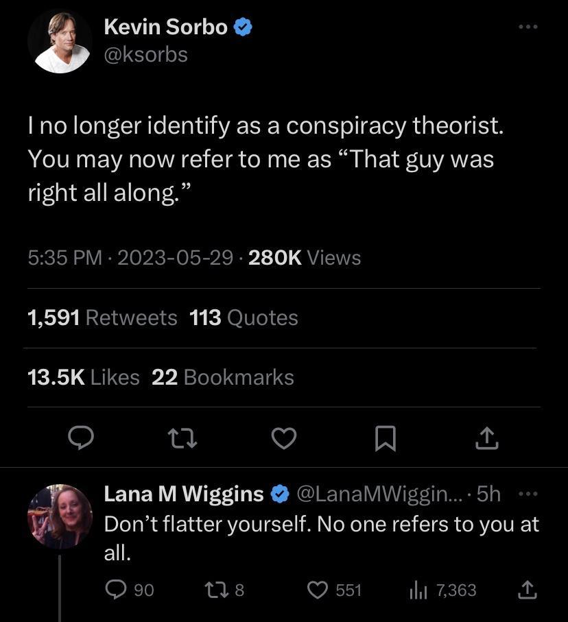 LGULEL LR ISO I no longer identify as a conspiracy theorist You may now refer to me as That guy was right all along 535 PM 2023 05 29 280K Views 1591 Retweets 113 Quotes 135K Likes 22 Bookmarks u Q Al hA ELEY R EY NIRRT Dont flatter yourself No one refers to you at ER Q9 s VIR T
