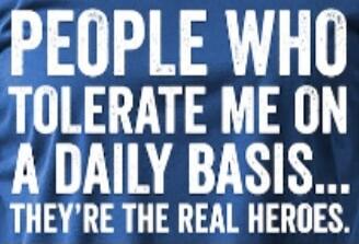 PEOPLE WHO TOLERATE ME ON A DAILY BASIS... THEY'RE THE REAL HEROES.