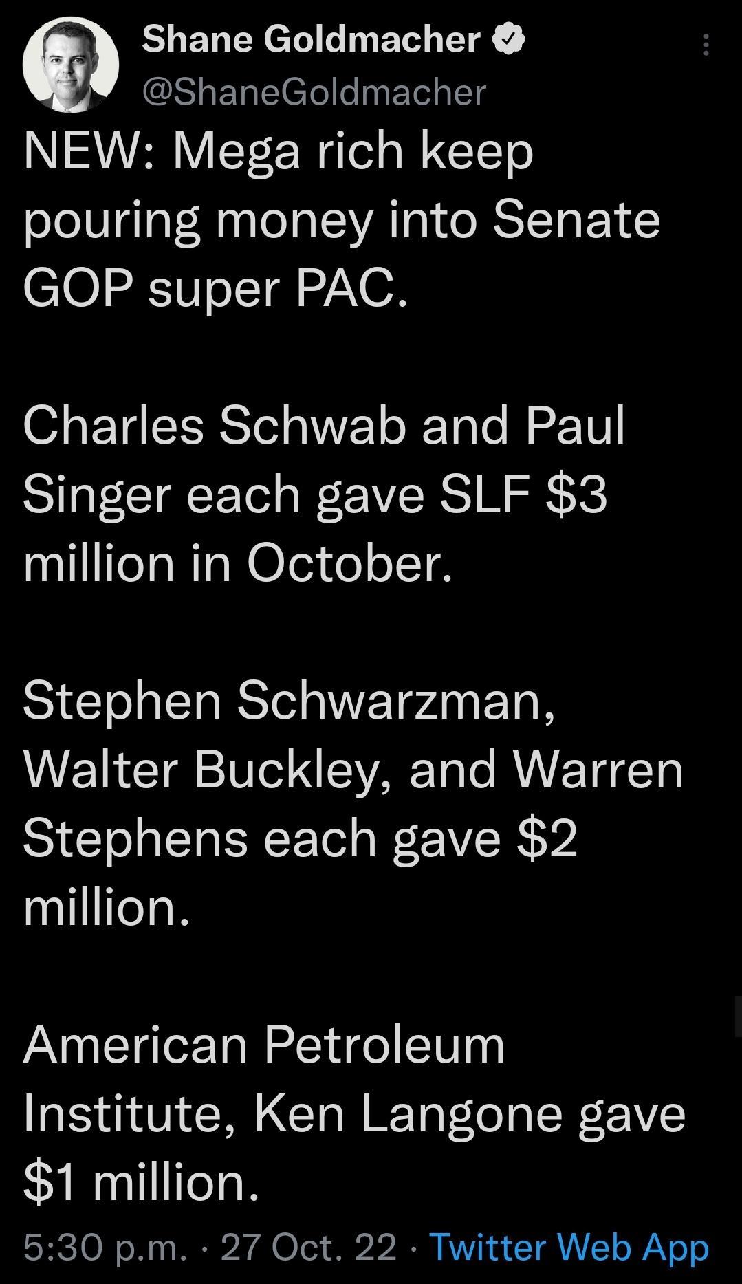 Shane Goldmacher ShaneGoldmacher NEW Mega rich keep pouring money into Senate GOP super PAC Charles Schwab and Paul Singer each gave SLF 3 million in October ST T RSl TP ETO Walter Buckley and Warren Stephens each gave 2 million American Petroleum Institute Ken Langone gave 1 million 530 pm 27 Oct 22 Twitter Web App