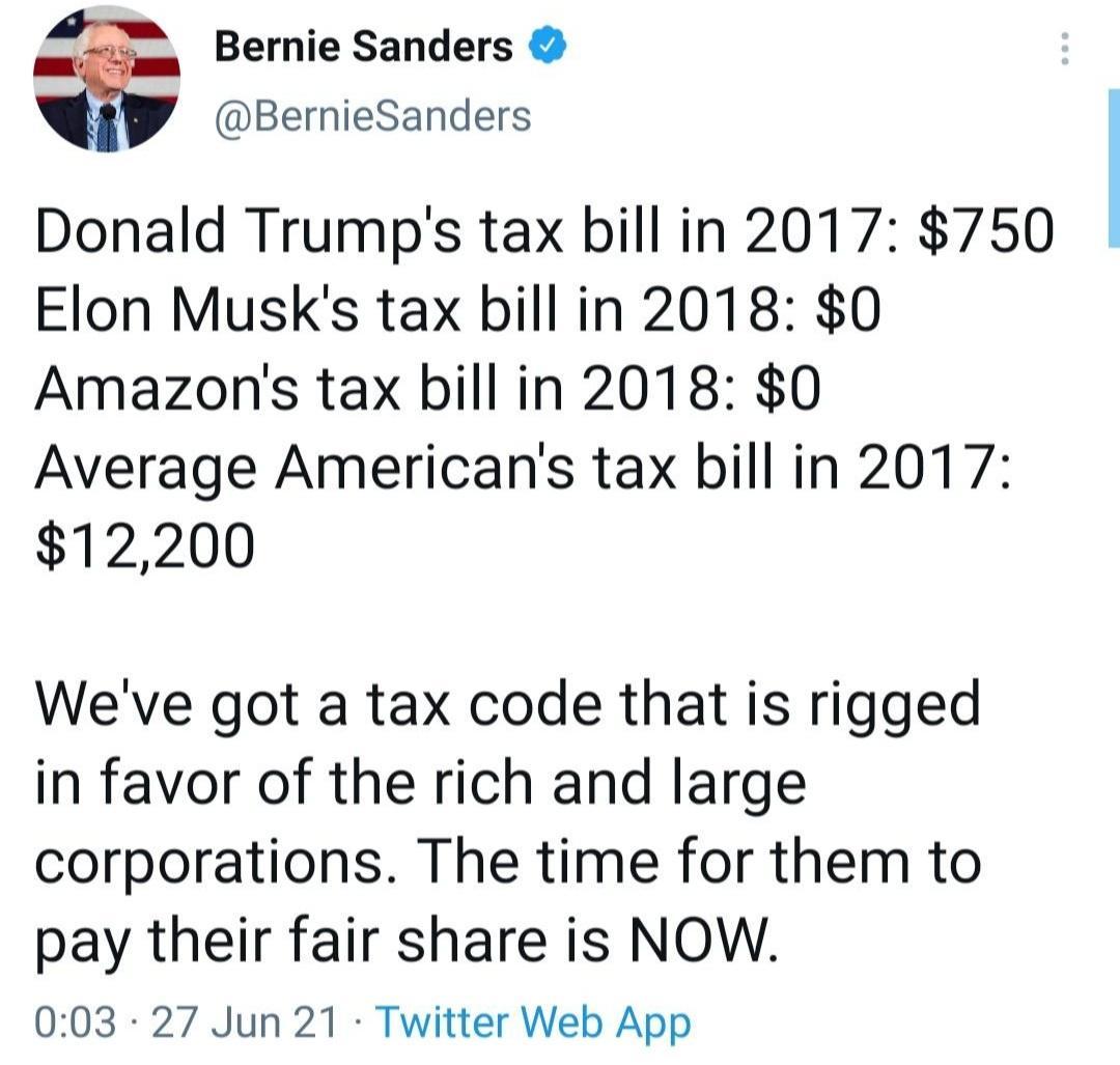 Bernie Sanders BernieSanders Donald Trumps tax bill in 2017 750 Elon Musks tax bill in 2018 0 Amazons tax bill in 2018 0 Average Americans tax bill in 2017 12200 Weve got a tax code that is rigged in favor of the rich and large corporations The time for them to pay their fair share is NOW 003 27 Jun 21 Twitter Web App