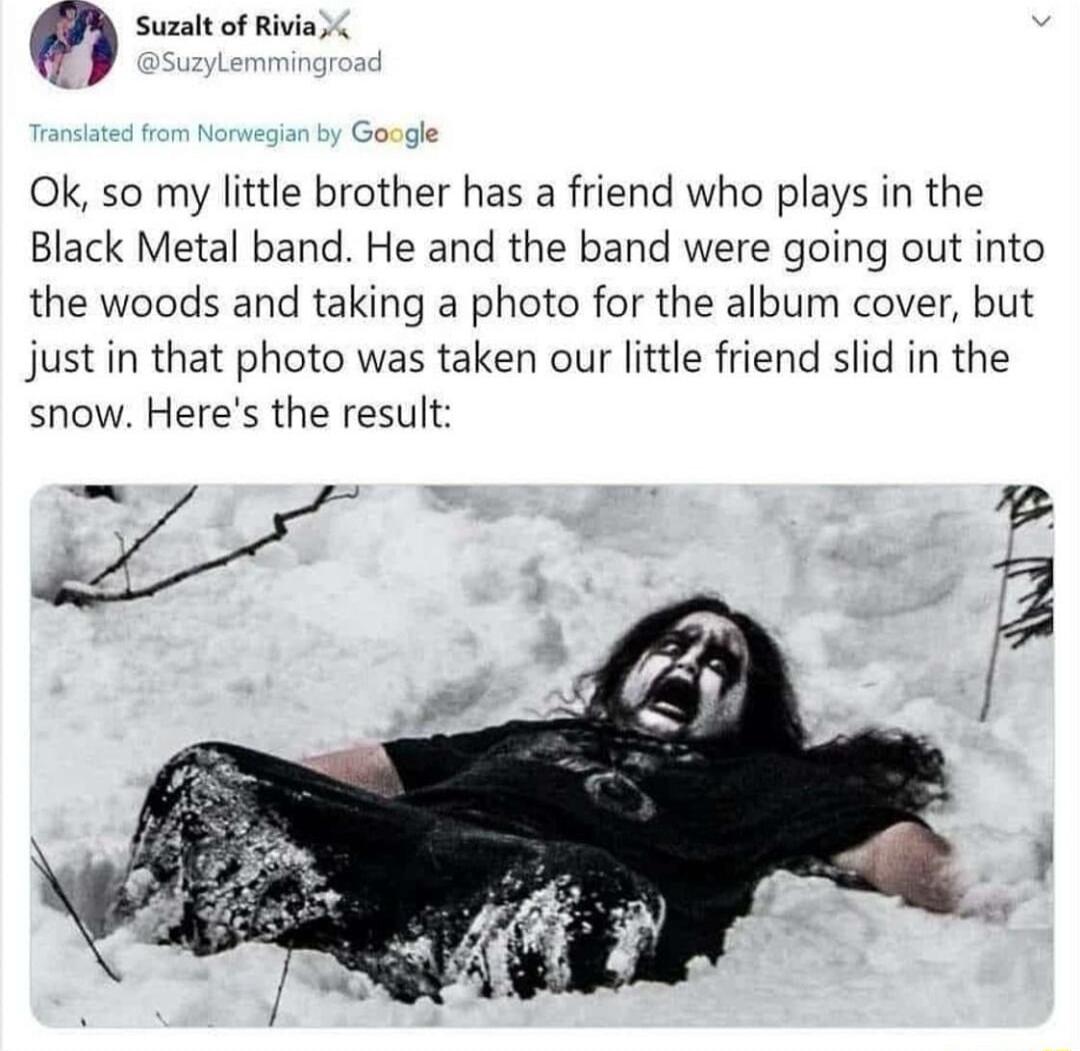Suzalt of Rivia Ok so my little brother has a friend who plays in the Black Metal band He and the band were going out into the woods and taking a photo for the album cover but just in that photo was taken our little friend slid in the snow Heres the result