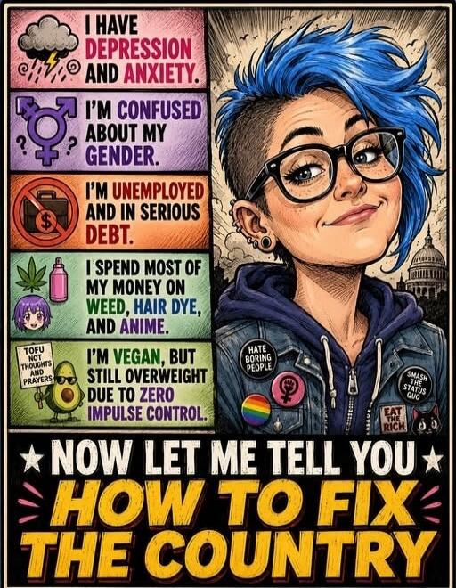 I HAVE DEPRESSION AND ANXIETY. I'M CONFUSED ABOUT MY GENDER. I'M UNEMPLOYED AND IN SERIOUS DEBT. I SPEND MOST OF MY MONEY ON WEED, HAIR DYE, AND ANIME. I'M VEGAN, BUT STILL OVERWEIGHT DUE TO ZERO IMPULSE CONTROL. TOFU NOT THOUGHTS AND PRAYERS. NOW LET ME TELL YOU HOW TO FIX THE COUNTRY.