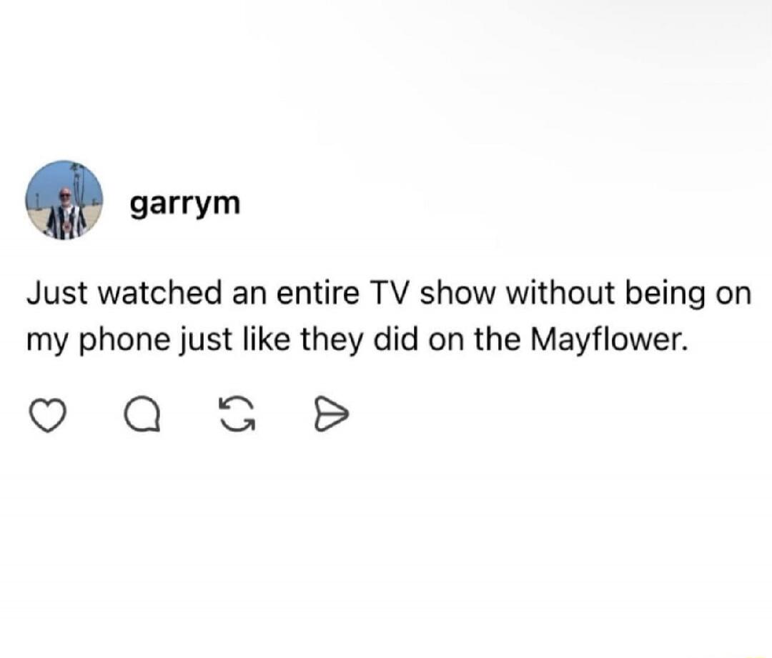 Just watched an entire TV show without being on my phone just like they did on the Mayflower.