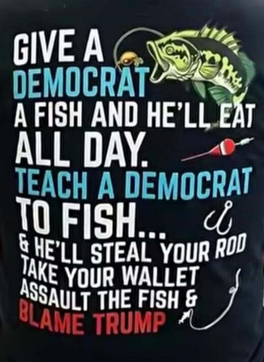 GIVE A DEMOCRAT A FISH AND HE'LL EAT ALL DAY. TEACH A DEMOCRAT TO FISH... & HE'LL STEAL YOUR ROD TAKE YOUR WALLET ASSAULT THE FISH & BLAME TRUMP