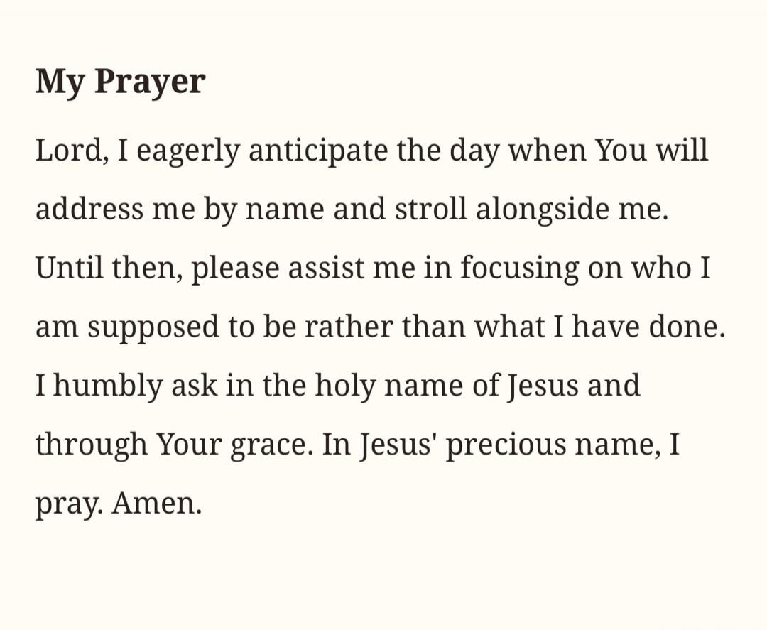 My Prayer
Lord, I eagerly anticipate the day when You will address me by name and stroll alongside me.
Until then, please assist me in focusing on who I am supposed to be rather than what I have done.
I humbly ask in the holy name of Jesus and through Your grace. In Jesus' precious name, I pray. Amen.