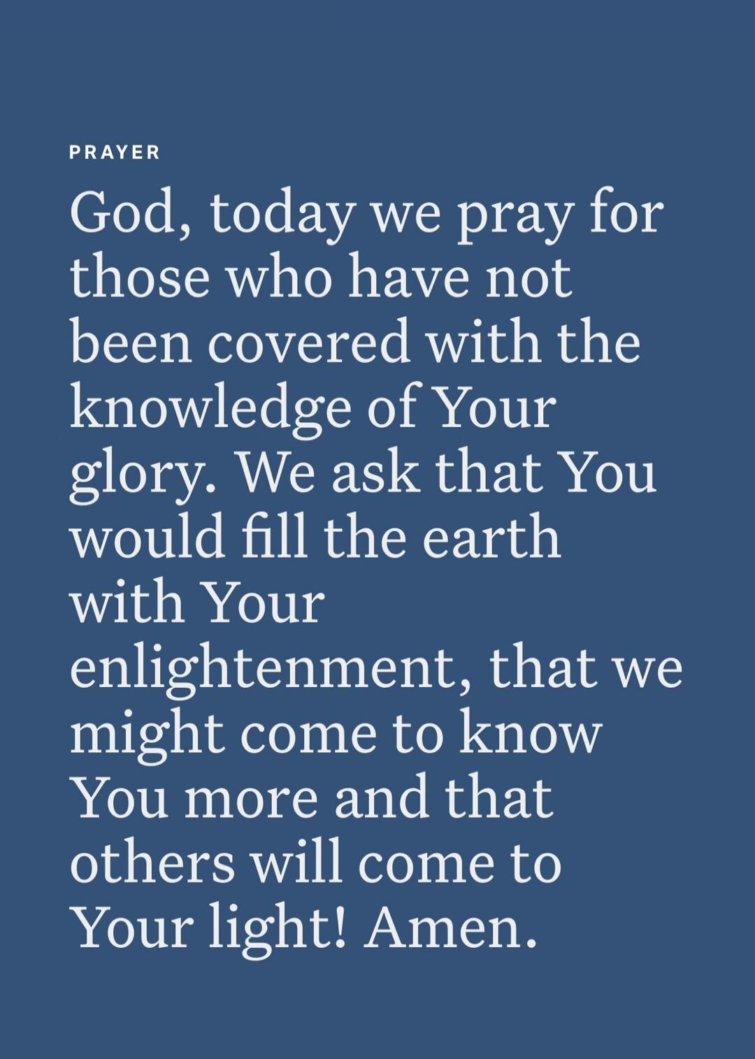 PRAYER
God, today we pray for those who have not been covered with the knowledge of Your glory. We ask that You would fill the earth with Your enlightenment, that we might come to know You more and that others will come to Your light! Amen.