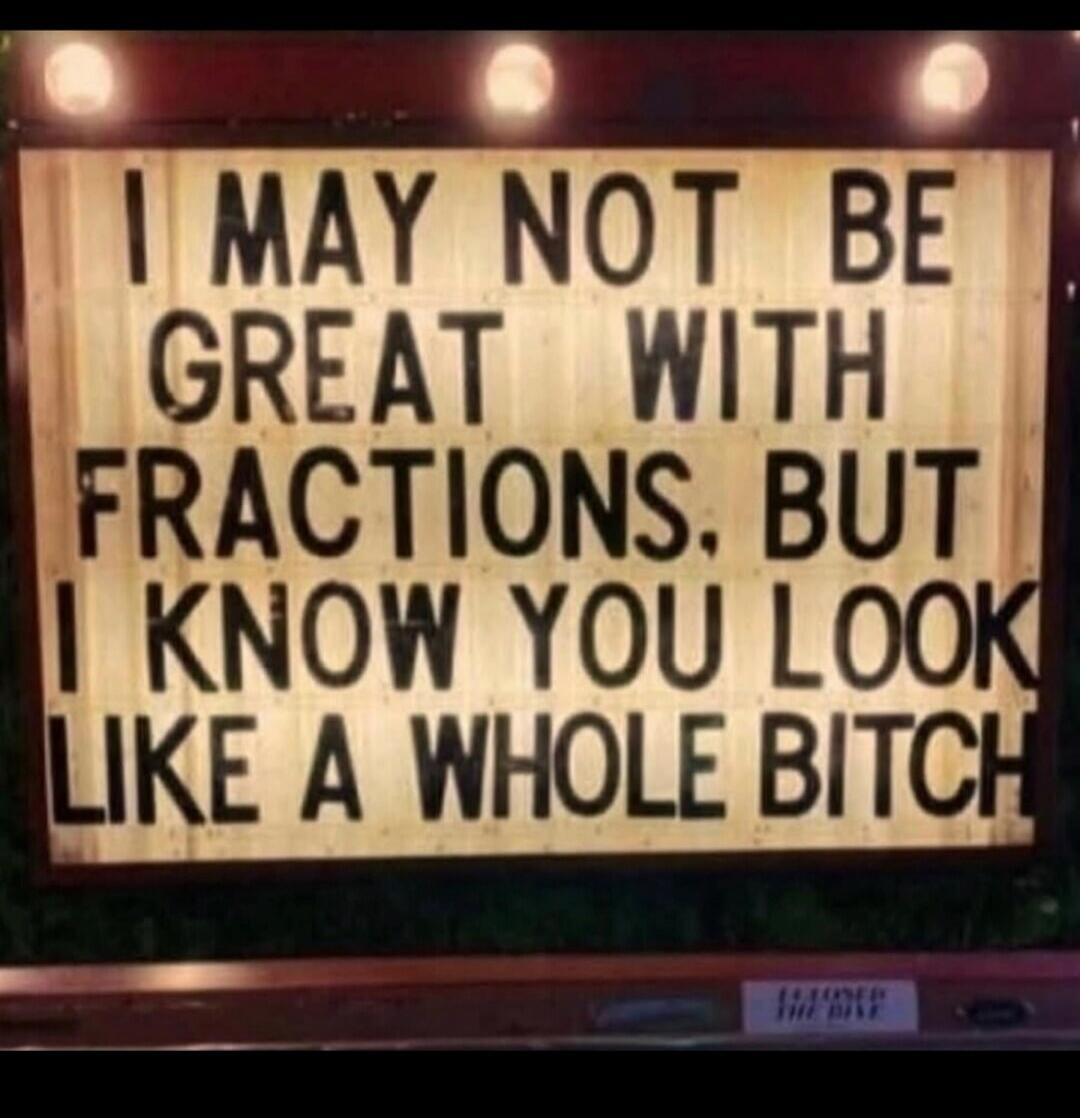 I MAY NOT BE GREAT WITH FRACTIONS. BUT I KNOW YOU LOOK LIKE A WHOLE BITCH