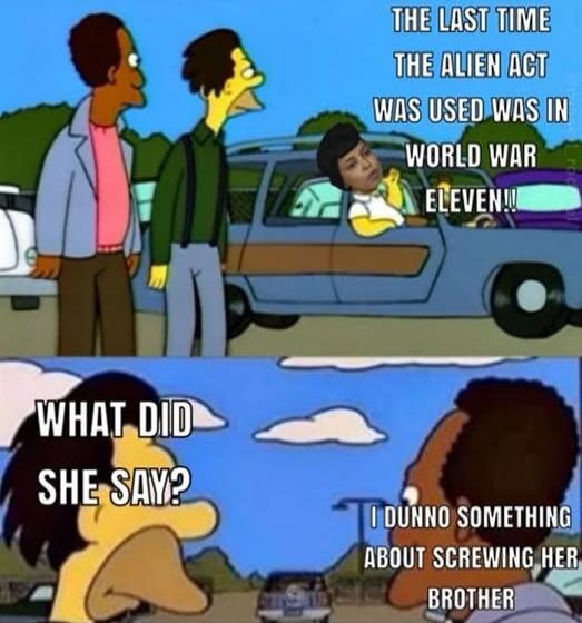 THE LAST TIME THE ALIEN ACT WAS USED WAS IN WORLD WAR ELEVEN!! WHAT DID SHE SAY? I DUNNO SOMETHING ABOUT SCREWING HER BROTHER