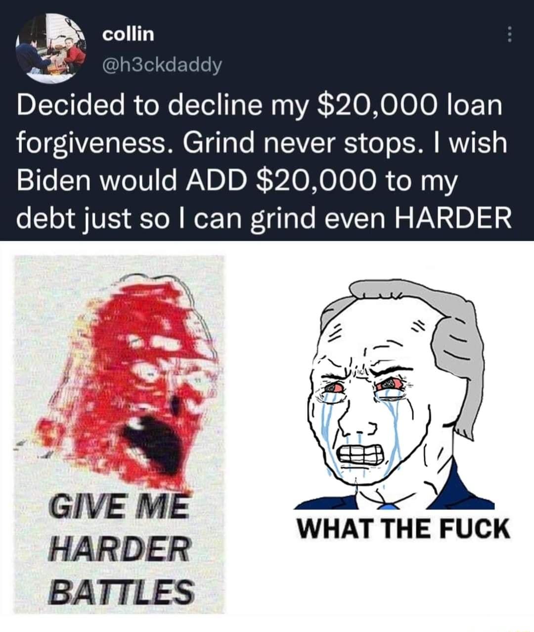 i collin Decided to decline my 20000 loan forgiveness Grind never stops wish Biden would ADD 20000 to my debt just so can grind even HARDER GIVE ME HARDER BATTLES WHAT THE FUCK