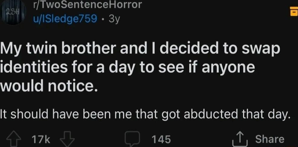 rTwoSentenceHorror uiSledge759 3y VYACTT N TEoI Y g TaTe B Tel T Te R GRS TTET o identities for a day to see if anyone would notice It should have been me that got abducted that day 17k 145 T share