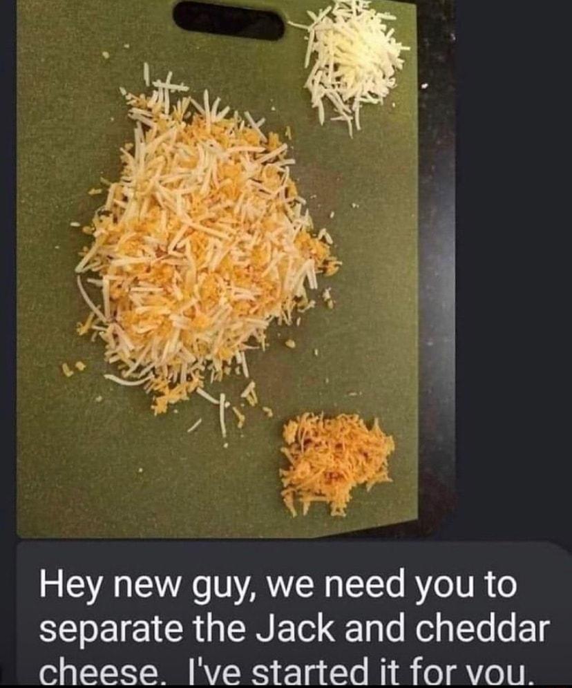 Hey new guy we need you to separate the Jack and cheddar cheese ve started it for vou