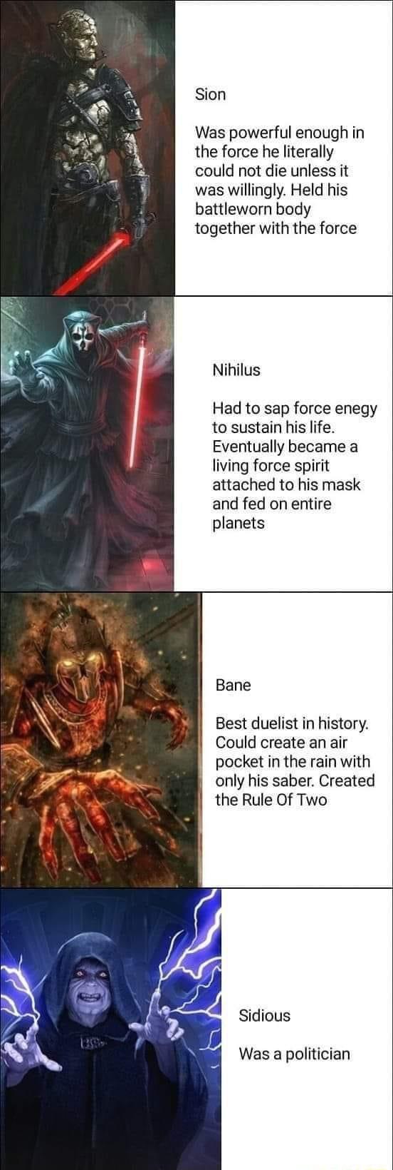 Sion Was powerful enough in the force he literally could not die unless it was willingly Held his battleworn body together with the force Nihilus Had to sap force enegy to sustain his life Eventually became a living force spirit attached to his mask and fed on entire planets Bane Best duelist in history Could create an air pocket in the rain with only his saber Created the Rule Of Two Sidious Was 