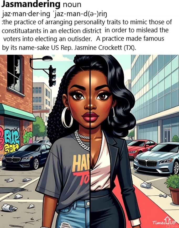 Jasmandering noun jaz-man-der-ing 'jaz-man-dər-ing' :the practice of arranging personality traits to mimic those of constituents in an election district in order to mislead the voters into electing an outsider. A practice made famous by its name-sake US Rep. Jasmine Crockett (TX).
