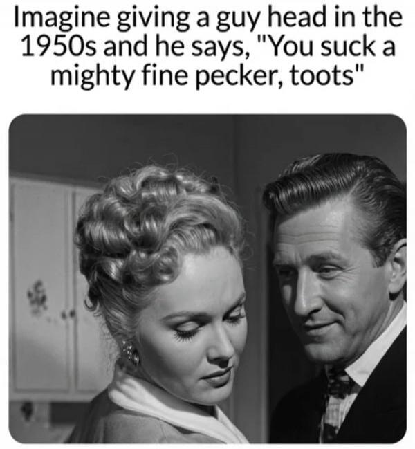 Imagine giving a guy head in the 1950s and he says, 