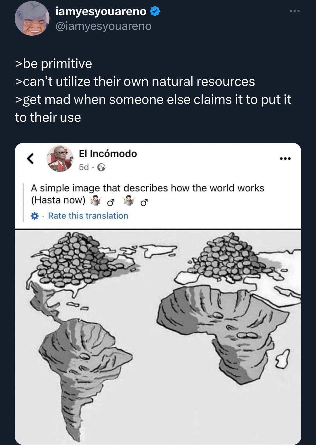 amyesyouareno be primitive cant utilize their own natural resources get mad when someone else claims it to put it to their use El Incmodo LT A simple image that describes how the world works Hastanow o Rate this translation