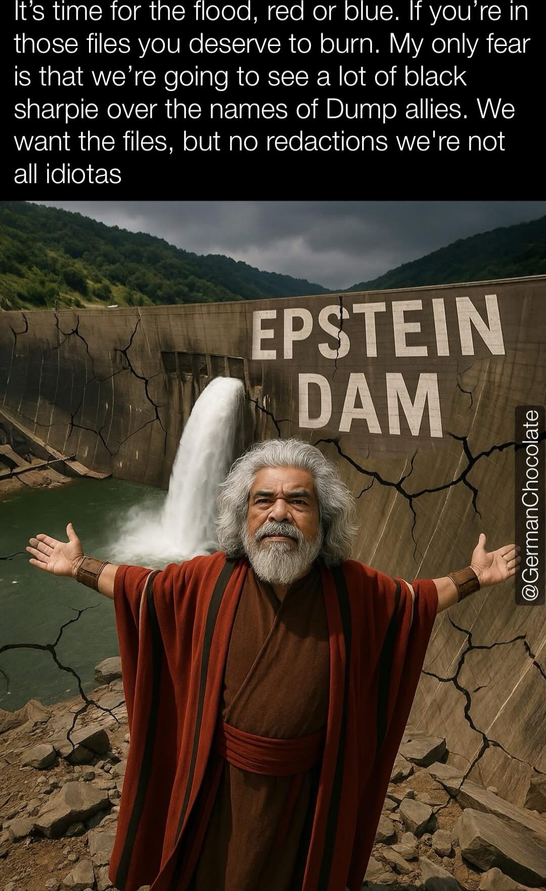 It's time for the flood, red or blue. If you're in those files you deserve to burn. My only fear is that we're going to see a lot of black sharpie over the names of Dump allies. We want the files, but no redactions we're not all idiots
EPSTEIN DAM