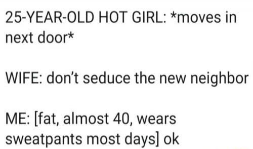 25-YEAR-OLD HOT GIRL: *moves in next door* WIFE: don’t seduce the new neighbor ME: [fat, almost 40, wears sweatpants most days] ok