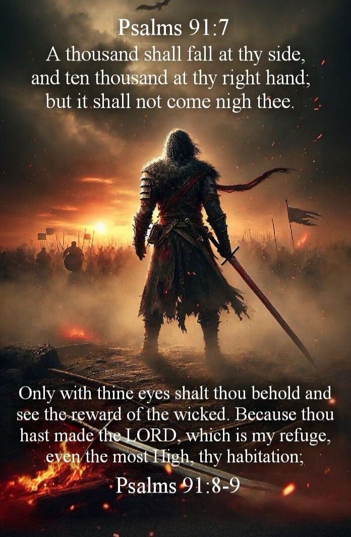 Psalms 91:7 A thousand shall fall at thy side, and ten thousand at thy right hand; but it shall not come nigh thee. Psalms 91:8-9 Only with thine eyes shalt thou behold and see the reward of the wicked. Because thou hast made the LORD, which is my refuge, even the most High, thy habitation;