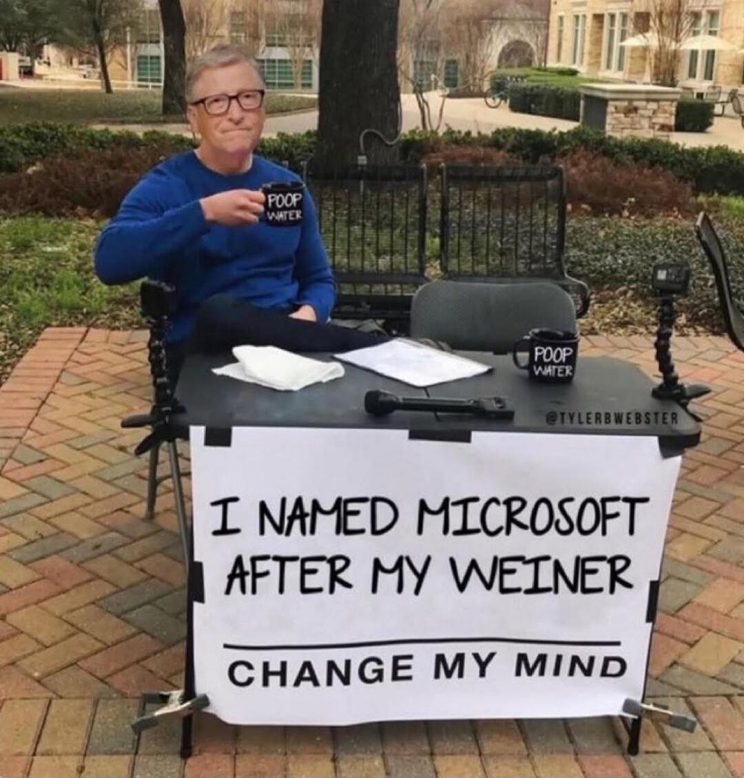 I NAMED MICROSOFT AFTER MY WEINER
CHANGE MY MIND
POOP WATER