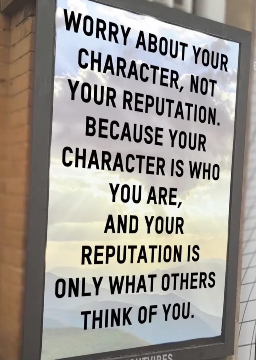 WORRY ABOUT YOUR CHARACTER, NOT YOUR REPUTATION. BECAUSE YOUR CHARACTER IS WHO YOU ARE, AND YOUR REPUTATION IS ONLY WHAT OTHERS THINK OF YOU.
