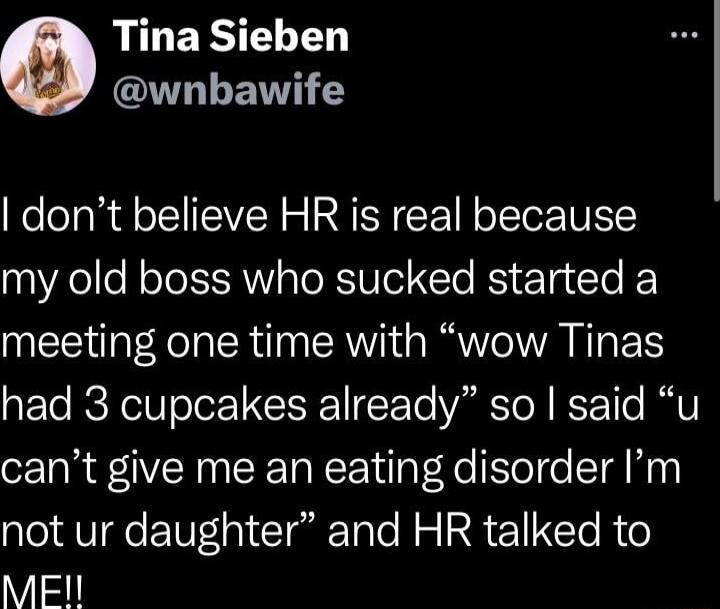 RILERLE ITLLEVT Y dont believe HR is real because my old boss who sucked started a meeting one time with wow Tinas had 3 cupcakes already so said u cant give me an eating disorder Im not ur daughter and HR talked to MEN