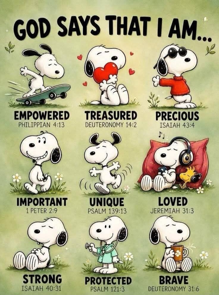 GOD SAYS THAT I AM... EMPOWERED PHILIPPIAN 4:13 TREASURED DEUTERONOMY 14:2 PRECIOUS ISAIAH 43:4 IMPORTANT 1 PETER 2:9 UNIQUE PSALM 139:13 LOVED JEREMIAH 31:3 STRONG ISAIAH 40:31 PROTECTED PSALM 121:3 BRAVE DEUTERONOMY 31:6