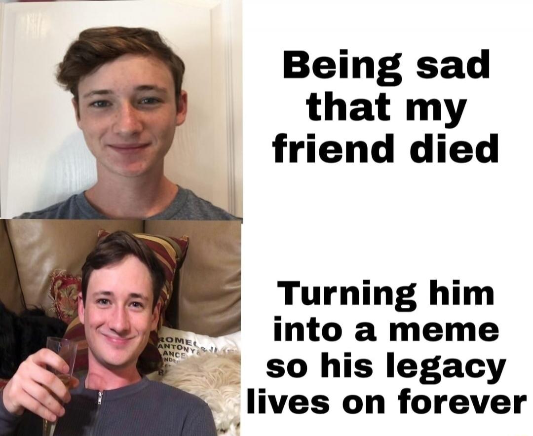 Being sad that my friend died. Turning him into a meme so his legacy lives on forever.
