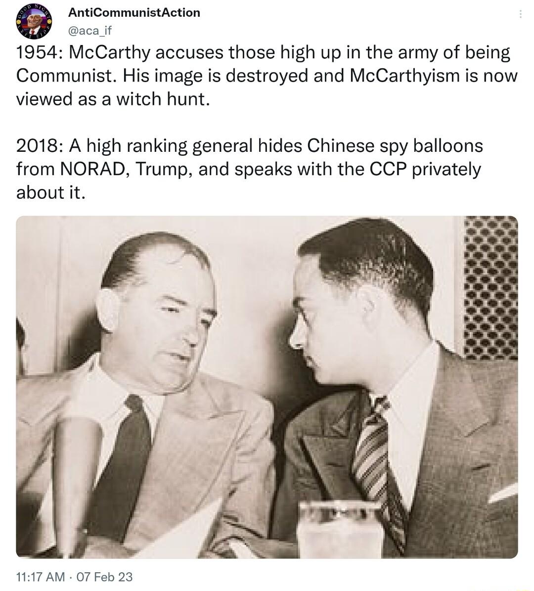 AntiCommunistAction acaif 1954 McCarthy accuses those high up in the army of being Communist His image is destroyed and McCarthyism is now viewed as a witch hunt 2018 A high ranking general hides Chinese spy balloons from NORAD Trump and speaks with the CCP privately about it A7 AM