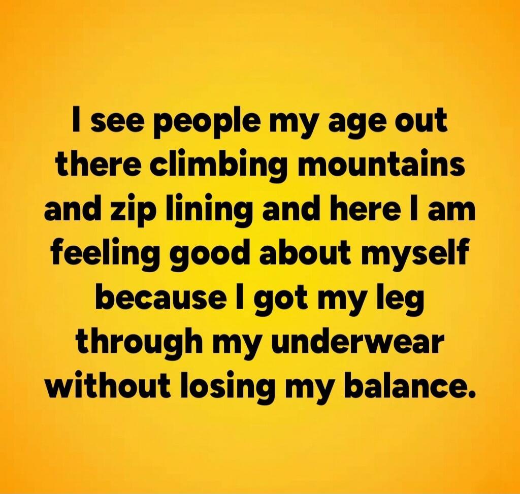 I see people my age out there climbing mountains and zip lining and here I am feeling good about myself because I got my leg through my underwear without losing my balance.