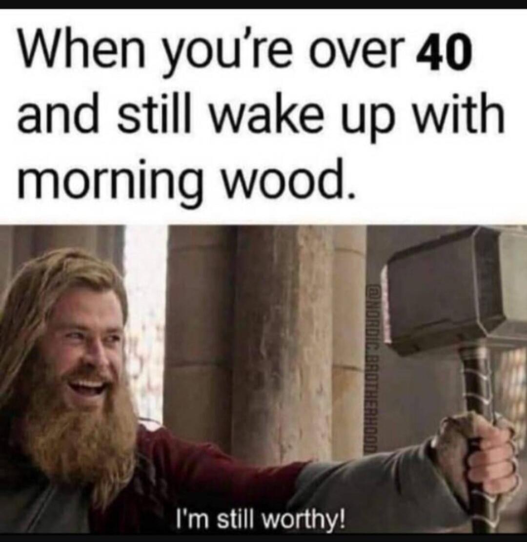 When you're over 40 and still wake up with morning wood. I'm still worthy!