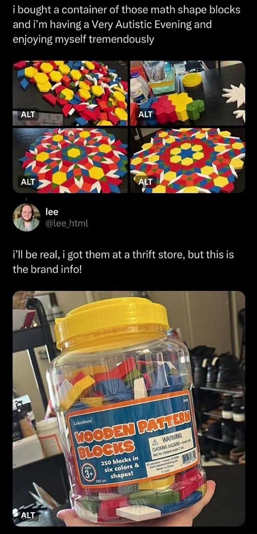 i bought a container of those math shape blocks and i'm having a Very Autistic Evening and enjoying myself tremendously. lee @lee_html. i'll be real, i got them at a thrift store, but this is the brand info! Lakeshore WOODEN PATTERN BLOCKS 250 blocks in six colors & shapes! Ages 3+ 250 pc WARNING CHOKING HAZARD-Small parts. Not for children under 3