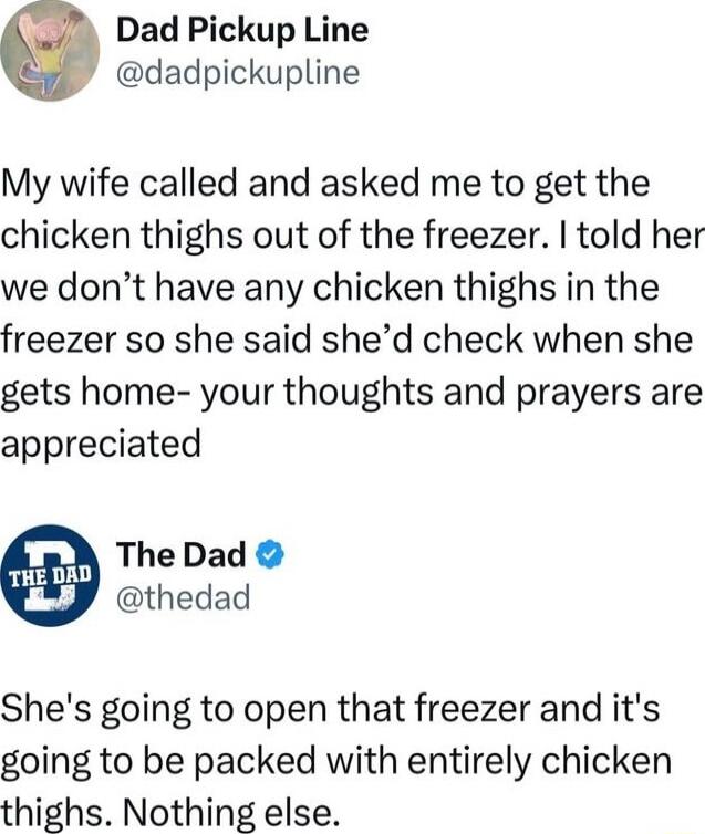 Dad Pickup Line dadpickupline My wife called and asked me to get the chicken thighs out of the freezer told her we dont have any chicken thighs in the freezer so she said shed check when she gets home your thoughts and prayers are appreciated The Dad thedad Shes going to open that freezer and its going to be packed with entirely chicken thighs Nothing else