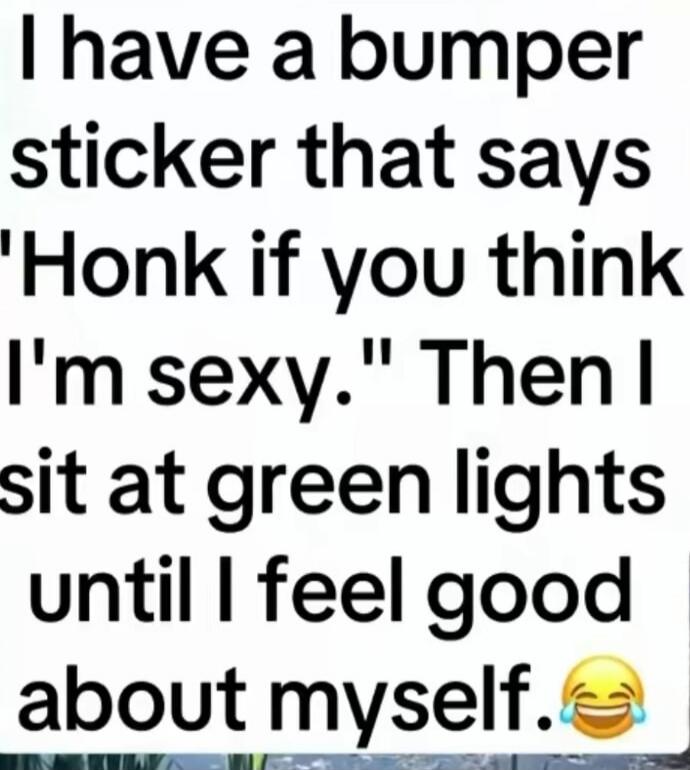 I have a bumper sticker that says 'Honk if you think I'm sexy.' Then I sit at green lights until I feel good about myself. 😂