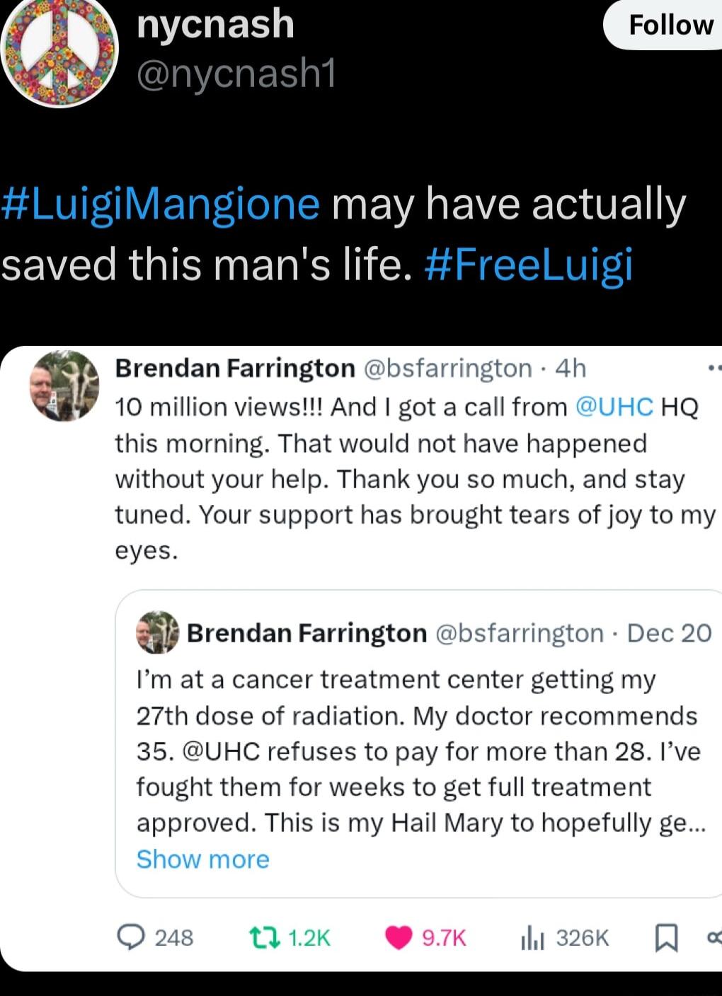 ER LuigiMangione may have actually saved this mans life Freeluigi Brendan Farrington bsfa 4 a 10 million views And got a call from HQ this morning That would not have happened without your help Thank you so much and stay tuned Your support has brought tears of joy to my eyes rendan Farrington bsfarring Im at a cancer treatment center getting my 27th dose of radiation My doctor recommends 35 UHC re